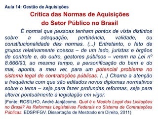 É normal que pessoas tenham pontos de vista distintos
sobre a adequação, pertinência, validade, ou
constitucionalidade das normas. (...) Entretanto, o fato de
grupos relativamente coesos – de um lado, juristas e órgãos
de controle e, do outro, gestores públicos – verem na Lei nº
8.666/93, ao mesmo tempo, a personificação do bem e do
mal, aponta, a meu ver, para um potencial problema no
sistema legal de contratações públicas. (...) Chama a atenção
a frequência com que são editados novos diplomas normativos
sobre o tema – seja para fazer profundas reformas, seja para
alterar pontualmente a legislação em vigor.
(Fonte: ROSILHO, André Janjácomo. Qual é o Modelo Legal das Licitações
no Brasil? As Reformas Legislativas Federais no Sistema de Contratações
Públicas. EDSP/FGV. Dissertação de Mestrado em Direito, 2011)
Crítica das Normas de Aquisições
do Setor Público no Brasil
Aula 14: Gestão de Aquisições
 