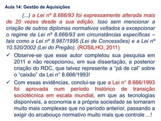 (...) a Lei nº 8.666/93 foi expressamente alterada mais
de 20 vezes desde a sua edição. Isso sem mencionar a
criação de outros diplomas normativos voltados a excepcionar
o regime da Lei nº 8.666/93 em circunstâncias específicas –
tais como a Lei nº 8.987/1995 (Lei de Concessões) e a Lei nº
10.520/2002 (Lei do Pregão). (ROSILHO, 2011)
 Observe-se que esse autor completou sua pesquisa em
2011 e não recepcionou, em sua dissertação, a posterior
criação do RDC, que talvez represente a “pá de cal” sobre
o “caixão” da Lei n° 8.666/1993!
 Com essas evidências, conclui-se que a Lei n° 8.666/1993
foi aprovada num período histórico de transição
sociotécnica em escala mundial, em que as tecnologias
disponíveis, a economia e a própria sociedade se tornaram
muito mais complexas que no período anterior, passando a
exigir do arcabouço normativo muito mais que controle ...!
Aula 14: Gestão de Aquisições
 
