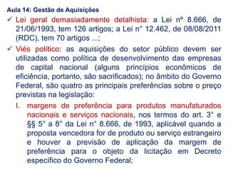  Lei geral demasiadamente detalhista: a Lei nº 8.666, de
21/06/1993, tem 126 artigos; a Lei n° 12.462, de 08/08/2011
(RDC), tem 70 artigos ...;
 Viés político: as aquisições do setor público devem ser
utilizadas como política de desenvolvimento das empresas
de capital nacional (alguns princípios econômicos de
eficiência, portanto, são sacrificados); no âmbito do Governo
Federal, são quatro as principais preferências sobre o preço
previstas na legislação:
I. margens de preferência para produtos manufaturados
nacionais e serviços nacionais, nos termos do art. 3° e
§§ 5° a 8° da Lei n° 8.666, de 1993, aplicável quando a
proposta vencedora for de produto ou serviço estrangeiro
e houver a previsão de aplicação da margem de
preferência para o objeto da licitação em Decreto
específico do Governo Federal;
Aula 14: Gestão de Aquisições
 