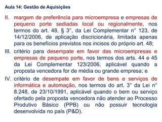 II. margem de preferência para microempresa e empresas de
pequeno porte sediadas local ou regionalmente, nos
termos do art. 48, § 3°, da Lei Complementar n° 123, de
14/12/2006, de aplicação discricionária, limitada apenas
para os benefícios previstos nos incisos do próprio art. 48;
III. critério para desempate em favor das microempresas e
empresas de pequeno porte, nos termos dos arts. 44 e 45
da Lei Complementar 123/2006, aplicável quando a
proposta vencedora for de média ou grande empresa; e
IV. critério de desempate em favor de bens e serviços de
informática e automação, nos termos do art. 3° da Lei n°
8.248, de 23/10/1991, aplicável quando o bem ou serviço
ofertado pela proposta vencedora não atender ao Processo
Produtivo Básico (PPB) ou não possuir tecnologia
desenvolvida no país (P&D).
Aula 14: Gestão de Aquisições
 