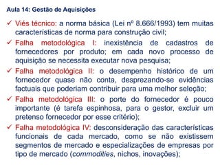  Viés técnico: a norma básica (Lei nº 8.666/1993) tem muitas
características de norma para construção civil;
 Falha metodológica I: inexistência de cadastros de
fornecedores por produto; em cada novo processo de
aquisição se necessita executar nova pesquisa;
 Falha metodológica II: o desempenho histórico de um
fornecedor quase não conta, desprezando-se evidências
factuais que poderiam contribuir para uma melhor seleção;
 Falha metodológica III: o porte do fornecedor é pouco
importante (é tarefa espinhosa, para o gestor, excluir um
pretenso fornecedor por esse critério);
 Falha metodológica IV: desconsideração das características
funcionais de cada mercado, como se não existissem
segmentos de mercado e especializações de empresas por
tipo de mercado (commodities, nichos, inovações);
Aula 14: Gestão de Aquisições
 