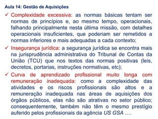  Complexidade excessiva: as normas básicas tentam ser
normas de princípios e, ao mesmo tempo, operacionais,
falhando principalmente nesta última missão, com detalhes
operacionais insuficientes, que poderiam ser remetidos a
normas inferiores e mais adequadas a cada contexto;
 Insegurança jurídica: a segurança jurídica se encontra mais
na jurisprudência administrativa do Tribunal de Contas da
União (TCU) que nos textos das normas positivas (leis,
decretos, portarias, instruções normativas, etc);
 Curva de aprendizado profissional muito longa com
remuneração inadequada: como a complexidade das
atividades e os riscos profissionais são altos e a
remuneração inadequada nas áreas de aquisições dos
órgãos públicos, elas não são atrativas no setor público;
consequentemente, também não têm o mesmo prestígio
auferido pelos profissionais da agência US GSA ….
Aula 14: Gestão de Aquisições
 