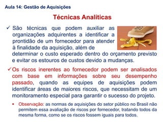 Técnicas Analíticas
 São técnicas que podem auxiliar as
organizações adquirentes a identificar a
prontidão de um fornecedor para atender
à finalidade da aquisição, além de
determinar o custo esperado dentro do orçamento previsto
e evitar os estouros de custos devido a mudanças.
Os riscos inerentes ao fornecedor podem ser analisados
com base em informações sobre seu desempenho
passado, quando as equipes de aquisições podem
identificar áreas de maiores riscos, que necessitam de um
monitoramento especial para garantir o sucesso do projeto.
 Observação: as normas de aquisições do setor público no Brasil não
permitem essa avaliação de riscos por fornecedor, tratando todos da
mesma forma, como se os riscos fossem iguais para todos.
Aula 14: Gestão de Aquisições
 