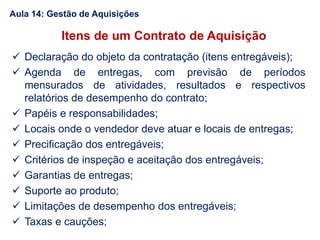 Itens de um Contrato de Aquisição
 Declaração do objeto da contratação (itens entregáveis);
 Agenda de entregas, com previsão de períodos
mensurados de atividades, resultados e respectivos
relatórios de desempenho do contrato;
 Papéis e responsabilidades;
 Locais onde o vendedor deve atuar e locais de entregas;
 Precificação dos entregáveis;
 Critérios de inspeção e aceitação dos entregáveis;
 Garantias de entregas;
 Suporte ao produto;
 Limitações de desempenho dos entregáveis;
 Taxas e cauções;
Aula 14: Gestão de Aquisições
 