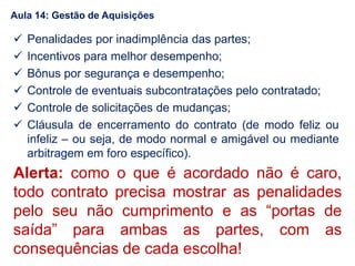  Penalidades por inadimplência das partes;
 Incentivos para melhor desempenho;
 Bônus por segurança e desempenho;
 Controle de eventuais subcontratações pelo contratado;
 Controle de solicitações de mudanças;
 Cláusula de encerramento do contrato (de modo feliz ou
infeliz – ou seja, de modo normal e amigável ou mediante
arbitragem em foro específico).
Alerta: como o que é acordado não é caro,
todo contrato precisa mostrar as penalidades
pelo seu não cumprimento e as “portas de
saída” para ambas as partes, com as
consequências de cada escolha!
Aula 14: Gestão de Aquisições
 