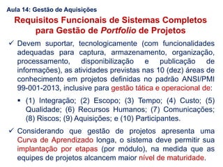 Requisitos Funcionais de Sistemas Completos
para Gestão de Portfolio de Projetos
 Devem suportar, tecnologicamente (com funcionalidades
adequadas para captura, armazenamento, organização,
processamento, disponibilização e publicação de
informações), as atividades previstas nas 10 (dez) áreas de
conhecimento em projetos definidas no padrão ANSI/PMI
99-001-2013, inclusive para gestão tática e operacional de:
 (1) Integração; (2) Escopo; (3) Tempo; (4) Custo; (5)
Qualidade; (6) Recursos Humanos; (7) Comunicações;
(8) Riscos; (9) Aquisições; e (10) Participantes.
 Considerando que gestão de projetos apresenta uma
Curva de Aprendizado longa, o sistema deve permitir sua
implantação por etapas (por módulo), na medida que as
equipes de projetos alcancem maior nível de maturidade.
Aula 14: Gestão de Aquisições
 
