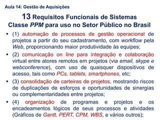  (1) automação de processos de gestão operacional de
projetos a partir do seu cadastramento, com workflow pela
Web, proporcionando maior produtividade às equipes;
 (2) comunicação on line para integração e colaboração
virtual entre atores remotos em projetos (via email, skype e
webconference), com uso de quaisquer dispositivos de
acesso, tais como PCs, tablets, smartphones, etc;
 (3) consolidação de carteiras de projetos, mostrando riscos
de duplicações de esforços e oportunidades de sinergias
ou complementaridades entre projetos;
 (4) organização de programas e projetos e os
encadeamentos lógicos de seus processos e atividades
(Gráficos de Gantt, PERT, CPM, WBS, e vários outros);
13 Requisitos Funcionais de Sistemas
Classe PPM para uso no Setor Público no Brasil
Aula 14: Gestão de Aquisições
 