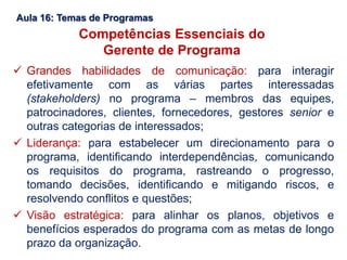 Aula 16: Temas de Programas
Competências Essenciais do
Gerente de Programa
 Grandes habilidades de comunicação: para interagir
efetivamente com as várias partes interessadas
(stakeholders) no programa – membros das equipes,
patrocinadores, clientes, fornecedores, gestores senior e
outras categorias de interessados;
 Liderança: para estabelecer um direcionamento para o
programa, identificando interdependências, comunicando
os requisitos do programa, rastreando o progresso,
tomando decisões, identificando e mitigando riscos, e
resolvendo conflitos e questões;
 Visão estratégica: para alinhar os planos, objetivos e
benefícios esperados do programa com as metas de longo
prazo da organização.
 