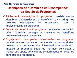 Aula 16: Temas de Programas
Definições de “Domínios de Desempenho”
da Gestão de Programas
 Alinhamento estratégico do programa: consiste em se
identificar oportunidades e benefícios para atingir os
objetivos estratégicos da organização com a
implementação do programa.
 Gestão de benefícios do programa: consiste em se definir,
criar, maximizar, entregar e sustentar os benefícios
proporcionados pelo programa.
 Engajamento das partes interessadas no programa:
consiste em se capturar e compreender as necessidades,
desejos e expectativas dos interessados e analisar o
impacto do programa sobre os mesmos, conquistar e
manter seu apoio, gerenciar as comunicações e mitigar ou
canalizar sua resistência.
 