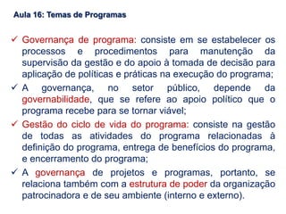 Aula 16: Temas de Programas
 Governança de programa: consiste em se estabelecer os
processos e procedimentos para manutenção da
supervisão da gestão e do apoio à tomada de decisão para
aplicação de políticas e práticas na execução do programa;
 A governança, no setor público, depende da
governabilidade, que se refere ao apoio político que o
programa recebe para se tornar viável;
 Gestão do ciclo de vida do programa: consiste na gestão
de todas as atividades do programa relacionadas à
definição do programa, entrega de benefícios do programa,
e encerramento do programa;
 A governança de projetos e programas, portanto, se
relaciona também com a estrutura de poder da organização
patrocinadora e de seu ambiente (interno e externo).
 