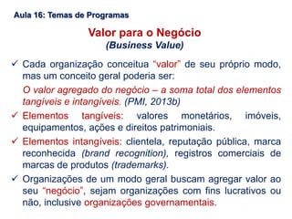 Aula 16: Temas de Programas
Valor para o Negócio
(Business Value)
 Cada organização conceitua “valor” de seu próprio modo,
mas um conceito geral poderia ser:
O valor agregado do negócio – a soma total dos elementos
tangíveis e intangíveis. (PMI, 2013b)
 Elementos tangíveis: valores monetários, imóveis,
equipamentos, ações e direitos patrimoniais.
 Elementos intangíveis: clientela, reputação pública, marca
reconhecida (brand recognition), registros comerciais de
marcas de produtos (trademarks).
 Organizações de um modo geral buscam agregar valor ao
seu “negócio”, sejam organizações com fins lucrativos ou
não, inclusive organizações governamentais.
 