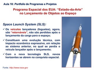 Aula 18: Portfolio de Programas e Projetos
Programa Espacial dos EUA: “Estado-da-Arte”
no Lançamento de Objetos ao Espaço
Space Launch System (SLS):
 Os veículos lançadores (foguetes), agora,
são “retornáveis”, não são perdidos após o
lançamento da carga para o espaço;
 Constituem uma evolução técnica, com
impacto econômico expressivo, em relação
ao sistema anterior, no qual se perdia o
veículo lançador após o lançamento;
 Com a nova tecnologia SLS, novos
horizontes se abrem na conquista espacial.
Fonte: http://www.nasa.gov
 