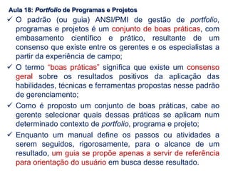 Aula 18: Portfolio de Programas e Projetos
 O padrão (ou guia) ANSI/PMI de gestão de portfolio,
programas e projetos é um conjunto de boas práticas, com
embasamento científico e prático, resultante de um
consenso que existe entre os gerentes e os especialistas a
partir da experiência de campo;
 O termo “boas práticas” significa que existe um consenso
geral sobre os resultados positivos da aplicação das
habilidades, técnicas e ferramentas propostas nesse padrão
de gerenciamento;
 Como é proposto um conjunto de boas práticas, cabe ao
gerente selecionar quais dessas práticas se aplicam num
determinado contexto de portfolio, programa e projeto;
 Enquanto um manual define os passos ou atividades a
serem seguidos, rigorosamente, para o alcance de um
resultado, um guia se propõe apenas a servir de referência
para orientação do usuário em busca desse resultado.
 