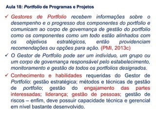 Aula 18: Portfolio de Programas e Projetos
 Gestores de Portfolio recebem informações sobre o
desempenho e o progresso dos componentes do portfolio e
comunicam ao corpo de governança de gestão do portfolio
como os componentes como um todo estão alinhados com
os objetivos estratégicos, então providenciam
recomendações ou opções para ação. (PMI, 2013c)
 O Gestor de Portfolio pode ser um indivíduo, um grupo ou
um corpo de governança responsável pelo estabelecimento,
monitoramento e gestão de todos os portfolios designados.
 Conhecimento e habilidades requeridas do Gestor de
Portfolio: gestão estratégica; métodos e técnicas de gestão
de portfolio; gestão do engajamento das partes
interessadas; liderança; gestão de pessoas; gestão de
riscos – enfim, deve possuir capacidade técnica e gerencial
em nível bastante desenvolvido.
 