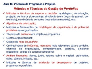 Aula 18: Portfolio de Programas e Projetos
 Métodos e técnicas de suporte a decisão: modelagem, cenarização,
projeção de futuros (forecasting), simulação (com “jogos de guerra”, por
exemplo), condições de contorno (restrições a modelos), etc.;
 Algoritmos de priorização;
 Métodos e ferramentas de modelagem de capacidade e de potencial
produtivo nas organizações;
 Técnicas de auditoria em projetos e programas;
 Gestão organizacional;
 Gestão de risco de portfolio;
 Conhecimento de indústrias, mercados mais relevantes para o portfolio,
clientela da organização, competitividade, padrões, ambiente
regulatório, código de conduta compatível;
 Análise financeira: riscos, juros, retorno sobre o capital, orçamento,
caixa, câmbio, inflação, etc.;
 Métodos e técnicas de avaliação de desempenho de projetos,
programas e portfolios.
Métodos e Técnicas de Gestão de Portfolios
 