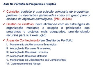 Aula 18: Portfolio de Programas e Projetos
 Conceito: portfolio é uma coleção composta de programas,
projetos ou operações gerenciadas como um grupo para o
alcance de objetivos estratégicos. (PMI, 2013c)
 Gestão de Portfolio: deve alinhar-se com as estratégias da
organização mediante a seleção e priorização dos
programas e projetos mais adequados, providenciando
recursos para sua execução;
 Áreas de Conhecimento em Gestão de Portfolio:
I. Manutenção do Alinhamento Estratégico;
II. Alocação de Recursos Financeiros;
III. Alocação de Recursos Humanos;
IV. Alocação de Recursos Materiais
V. Mensuração do Desempenho dos Componentes;
VI. Gerenciamento de Riscos.
 