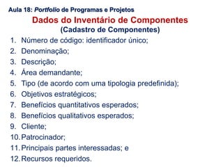 Aula 18: Portfolio de Programas e Projetos
Dados do Inventário de Componentes
(Cadastro de Componentes)
1. Número de código: identificador único;
2. Denominação;
3. Descrição;
4. Área demandante;
5. Tipo (de acordo com uma tipologia predefinida);
6. Objetivos estratégicos;
7. Benefícios quantitativos esperados;
8. Benefícios qualitativos esperados;
9. Cliente;
10.Patrocinador;
11.Principais partes interessadas; e
12.Recursos requeridos.
 