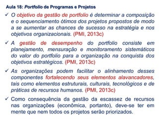 Aula 18: Portfolio de Programas e Projetos
 O objetivo da gestão de portfolio é determinar a composição
e o sequenciamento ótimos dos projetos propostos de modo
a se aumentar as chances de sucesso na estratégia e nos
objetivos organizacionais. (PMI, 2013c)
 A gestão de desempenho do portfolio consiste em
planejamento, mensuração e monitoramento sistemáticos
do valor do portfolio para a organização na conquista dos
objetivos estratégicos. (PMI, 2013c)
 As organizações podem facilitar o alinhamento desses
componentes fortalecendo seus elementos alavancadores,
tais como elementos estruturais, culturais, tecnológicos e de
práticas de recursos humanos. (PMI, 2013c)
 Como consequência da gestão da escassez de recursos
nas organizações (econômica, portanto), deve-se ter em
mente que nem todos os projetos serão priorizados.
 
