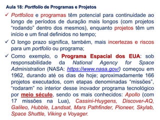 Aula 18: Portfolio de Programas e Projetos
 Portfolios e programas têm potencial para continuidade ao
longo de períodos de duração mais longos (com projetos
“rodando” dentro dos mesmos), enquanto projetos têm um
início e um final definidos no tempo;
 O longo prazo significa, também, mais incertezas e riscos
para um portfolio ou programa;
 Como exemplo, o Programa Espacial dos EUA: sob
responsabilidade da National Agency for Space
Administration (NASA: https://www.nasa.gov/) começou em
1962, durando até os dias de hoje; aproximadamente 166
projetos executados, com etapas denominadas “missões”,
“rodaram” no interior desse inovador programa tecnológico
por meio século, sendo os mais conhecidos: Apollo (com
17 missões na Lua), Cassini-Huygens, Discover-AQ,
Galileo, Hubble, Landsat, Mars Pathfinder, Pioneer, Skylab,
Space Shuttle, Viking e Voyager.
 