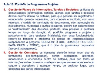 Aula 18: Portfolio de Programas e Projetos
3. Gestão de Fluxos de Informações, Tarefas e Decisões: os fluxos de
comunicações (informações, notícias, alertas, etc), tarefas e decisões
devem ocorrer dentro do sistema, para que possam ser registrados e
recuperadas quando necessário, para controle e auditoria; com esse
recursos, a cadeia de tramitação de documentos, com aprovação de
investimentos, mudanças e outras iniciativas, deverá ser documentada
(o “rastreamento” das decisões, portanto, será possível a qualquer
tempo ao longo da duração do portfolio, programa e projeto e
posteriormente, para qualquer finalidade); com essa funcionalidade,
resolve-se também o problema da gestão da responsabilização
(respondendo à pergunta; QUEM fez O QUE, QUANDO, POR QUE,
PARA QUEM e COMO), que é o pilar da governança corporativa
(account management);
4. Gestão de Contratos: os contratos deverão iniciar (com uso de
formulários pre-configurados), serem executados, alterados,
monitorados e encerrados dentro do sistema, para que todas as
informações sobre os mesmos estejam sempre armazenadas em local
seguro e acessíveis a qualquer tempo, de qualquer lugar, para
consultas das partes interessadas;
 