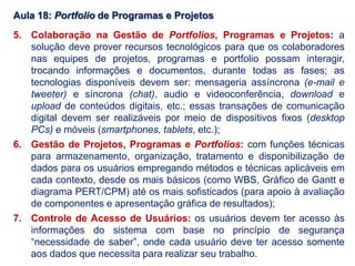 Aula 18: Portfolio de Programas e Projetos
5. Colaboração na Gestão de Portfolios, Programas e Projetos: a
solução deve prover recursos tecnológicos para que os colaboradores
nas equipes de projetos, programas e portfolio possam interagir,
trocando informações e documentos, durante todas as fases; as
tecnologias disponíveis devem ser: mensageria assíncrona (e-mail e
tweeter) e síncrona (chat), audio e videoconferência, download e
upload de conteúdos digitais, etc.; essas transações de comunicação
digital devem ser realizáveis por meio de dispositivos fixos (desktop
PCs) e móveis (smartphones, tablets, etc.);
6. Gestão de Projetos, Programas e Portfolios: com funções técnicas
para armazenamento, organização, tratamento e disponibilização de
dados para os usuários empregando métodos e técnicas aplicáveis em
cada contexto, desde os mais básicos (como WBS, Gráfico de Gantt e
diagrama PERT/CPM) até os mais sofisticados (para apoio à avaliação
de componentes e apresentação gráfica de resultados);
7. Controle de Acesso de Usuários: os usuários devem ter acesso às
informações do sistema com base no princípio de segurança
“necessidade de saber”, onde cada usuário deve ter acesso somente
aos dados que necessita para realizar seu trabalho.
 