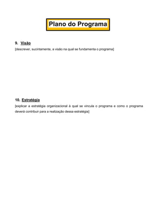 9. Visão
[descrever, sucintamente, a visão na qual se fundamenta o programa]
10. Estratégia
[explicar a estratégia organizacional à qual se vincula o programa e como o programa
deverá contribuir para a realização dessa estratégia]
Plano do Programa
 
