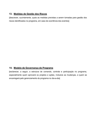 13. Medidas de Gestão dos Riscos
[descrever, sucintamente, quais as medidas previstas a serem tomadas para gestão dos
riscos identificados no programa, em caso de ocorrência dos eventos]
14. Modelo de Governança do Programa
[esclarecer, a seguir, a estrutura de comando, controle e participação no programa,
especialmente quem aprovará os projetos e ações, inclusive as mudanças, e quem se
encarregará pelo gerenciamento do programa no dia-a-dia]
 