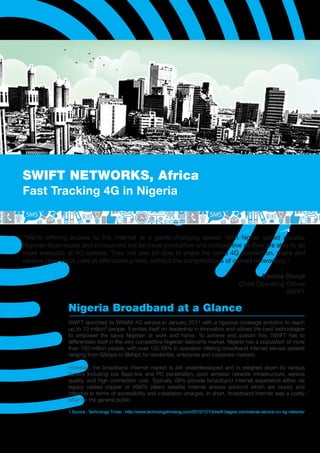 SWIFT NETWORKS, Africa
Fast Tracking 4G in Nigeria


“We’re offering access to the Internet at a game-changing speed. With higher speed access,
Nigerian businesses and consumers will be more productive and competitive as they are able to do
more everyday at 4G speeds. They will also be able to share the same 4G connection, make and
receive clear voice calls at affordable prices, without the complications of cabled networking.”

                                                                                                            Chuma Okoye
                                                                                                     Chief Operating Officer
                                                                                                                     SWIFT

               Nigeria Broadband at a Glance
               SWIFT launched its WIMAX 4G service in January 2011 with a rigorous coverage ambition to reach
               up to 10 million¹ people. It prides itself on leadership in innovation and utilizes the best technologies
               to empower the savvy Nigerian at work and home. To achieve and sustain this, SWIFT has to
               differentiate itself in the very competitive Nigerian telecoms market. Nigeria has a population of more
               than 150 million people, with over 150 ISPs in operation offering broadband Internet service speeds
               ranging from 32kbps to 8Mbps for residential, enterprise and corporate markets.

               However, the broadband Internet market is still underdeveloped and is weighed down by various
               factors including low ﬁxed-line and PC penetration, poor wireless network infrastructure, service
               quality, and high connection cost. Typically, ISPs provide broadband Internet experience either via
               legacy cabled copper or VSATs (direct satellite Internet access solution) which are clunky and
               inﬂexible in terms of accessibility and installation charges. In short, broadband Internet was a costly
               affair for the general public.

               1 Source : Technology Times - http://www.technologytimesng.com/2010/12/13/swift-begins-commercial-service-on-4g-network/
 