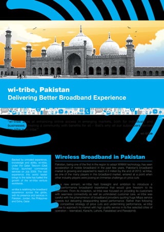 wi-tribe, Pakistan
Delivering Better Broadband Experience


“wi-tribe aims at enhancing online access in emerging markets, both for individuals and
businesses, creating a community with benefits for all – that’s why all our subscribers declare
‘my tribe is wi-tribe’”
                                                                                       wi-tribe




  Backed by unrivaled experience,
                                        Wireless Broadband in Pakistan
  knowledge and ability, wi-tribe,
  under the Qatar Telecom (Qtel)        Pakistan, being one of the ﬁrst in the region to adopt WiMAX technology, has seen
  Group launched commercial             acceleration of mobile broadband in the past few years. Pakistan’s broadband
  services on July 2009. The vast       market is growing and expected to reach 4.3 million by the end of 2013. wi-tribe,
  experience this world leader          as one of the many players in this broadband market, entered at a point when
  brings to the table has fuelled the   other industry players were posing an immense challenge on price cuts.
  growth of the wi-tribe venture
  worldwide.                            As a new entrant, wi-tribe had foresight and ambition to introduce a
                                        high-performance broadband experience that would give freedom to its
  wi-tribe is redeﬁning the broadband
                                        customers. From its inception, wi-tribe was focused on providing its customers
  experience across the globe,
  with its presence and services in     with seamless connectivity as well as unhindered customer care. wi-tribe was
  Pakistan, Jordan, the Philippines     careful with the phenomenon of broadband providers quoting huge Mbps service
  and Doha, Qatar.                      speeds but delivering disappointing speed performance. Rather than following
                                        the competitive strategy of price cuts and undermining performance, wi-tribe
                                        chose to approach its market with high quality service in its ﬁve selected cities of
                                        operation – Islamabad, Karachi, Lahore, Faisalabad and Rawalpindi.
 