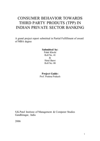 CONSUMER BEHAVIOR TOWARDS 
THIRD PARTY PRODUTS (TPP) IN 
INDIAN PRIVATE SECTOR BANKING 
1 
A grand project report submitted in Partial Fulfillment of award 
of MBA degree 
Submitted by: 
Palak Khoda 
Roll No. 41 
& 
Hetal Barot 
Roll No: 08 
Project Guide: 
Prof. Pratima Prakash 
S.K.Patel Institute of Management & Computer Studies 
Gandhinagar, India 
2006 
 