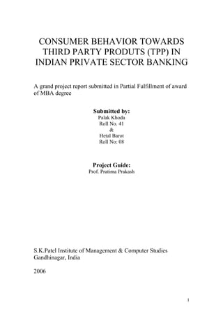 CONSUMER BEHAVIOR TOWARDS
THIRD PARTY PRODUTS (TPP) IN
INDIAN PRIVATE SECTOR BANKING
A grand project report submitted in Partial Fulfillment of award
of MBA degree
Submitted by:
Palak Khoda
Roll No. 41
&
Hetal Barot
Roll No: 08
Project Guide:
Prof. Pratima Prakash
S.K.Patel Institute of Management & Computer Studies
Gandhinagar, India
2006
1
 