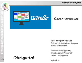 I
EDIÇÃO
DAS
JORNADAS
DA
RAUSSTUNA Gestão de Projetos
29
Vitor Barrigão Gonçalves
Polytechnic Institute of Bragança
School of Education
facebook.com/vgportal/
linkedin.com/in/vgportal/
twitter.com/vgportal
vg@ipb.pt
Obrigado!
Óscar Português
 