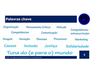 OH.007 - P01 I Edição das Jornadas da RaussTuna | 23 a 25 de abril de 2021
4
Palavras chave
Organização
Competências
Pensamento Crítico Atitude
Competências
extracurricular
Comunicação
Imagem Inovação Pessoas Processos Marketing
Causas Inclusão Solidariedade
Tuna do (e para o) mundo
Justiça
 