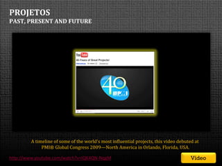 PROJETOS
PAST, PRESENT AND FUTURE




         A timeline of some of the world's most influential projects, this video debuted at
              PMI® Global Congress 2009—North America in Orlando, Florida, USA.

http://www.youtube.com/watch?v=IQK4QN-NqgM                                                  Vídeo
                                                       SEMINÁRIO DE GERENCIAMENTO DE PROJETOS | Setembro 2011
 