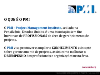 O QUE É O PMI

O PMI - Project Management Institute, sediado na
Pensilvânia, Estados Unidos, é uma associação sem fins
lucrativos de PROFISSIONAIS da área de gerenciamento de
projetos.

O PMI visa promover e ampliar o CONHECIMENTO existente
sobre gerenciamento de projetos, assim como melhorar o
DESEMPENHO dos profissionais e organizações nesta área.


                                                                 www.pmi.org

                                 SEMINÁRIO DE GERENCIAMENTO DE PROJETOS | Setembro 2011
 