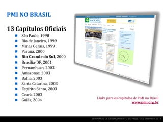 PMI NO BRASIL

13 Capítulos Oficiais
     São Paulo, 1998
     Rio de Janeiro, 1999
     Minas Gerais, 1999
     Paraná, 2000
     Rio Grande do Sul, 2000
     Brasília-DF, 2001
     Pernambuco, 2003
     Amazonas, 2003
     Bahia, 2003
     Santa Catarina, 2003
     Espírito Santo, 2003
     Ceará, 2003
                                   Links para os capítulos do PMI no Brasil
     Goiás, 2004
                                                          www.pmi.org.br



                                SEMINÁRIO DE GERENCIAMENTO DE PROJETOS | Setembro 2011
 