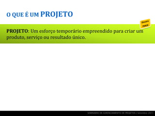 O QUE É UM PROJETO

PROJETO: Um esforço temporário empreendido para criar um
produto, serviço ou resultado único.




                                 SEMINÁRIO DE GERENCIAMENTO DE PROJETOS | Setembro 2011
 