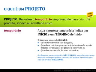 O QUE É UM PROJETO

PROJETO: Um esforço temporário empreendido para criar um
produto, serviço ou resultado único.

temporário            A sua natureza temporária indica um
único                 INÍCIO e um TÉRMINO definido.
esforço               O término é alcançado QUANDO:
produto, serviço ou    Os objetivos tiverem sido atingidos,
                       Quando se concluir que esses objetivos não serão ou não

r   esultado             poderão ser atingidos e o projeto é encerrado, ou
                       Quando o mesmo não for mais necessário.


                      Geralmente o termo temporário NÃO SE APLICA ao produto, serviço ou
                      resultado criado pelo projeto. A maioria dos projetos é realizada para
                      criar um produto DURADOURO.




                                          SEMINÁRIO DE GERENCIAMENTO DE PROJETOS | Setembro 2011
 