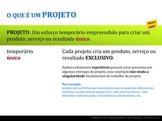 O QUE É UM PROJETO

PROJETO: Um esforço temporário empreendido para criar um
produto, serviço ou resultado único.

temporário           Cada projeto cria um produto, serviço ou
único                resultado EXCLUSIVO.
      esforço        Embora elementos repetitivos possam estar presentes em
                     algumas entregas do projeto, essa repetição não muda a

  produto, serviço   singularidade fundamental do trabalho do projeto.

                     Por exemplo,
    ou resultado     prédios de escritórios são construídos com os materiais idênticos ou
                     similares ou pela mesma equipe, mas cada um é exclusivo - com
                     diferentes especificações, circunstâncias, fornecedores, etc.




                                          SEMINÁRIO DE GERENCIAMENTO DE PROJETOS | Setembro 2011
 