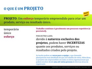 O QUE É UM PROJETO

PROJETO: Um esforço temporário empreendido para criar um
produto, serviço ou resultado único.

temporário            Trabalho contínuo é geralmente um processo repetitivo (e
                      previsível).
único
esforço               POR OUTRO LADO,
                      devido à natureza exclusiva dos
  produto, serviço    projetos, podem haver INCERTEZAS
                      quanto aos produtos, serviços ou
    ou resultado      resultados criados pelo projeto.
                      As tarefas podem ser novas para a equipe, o que demanda
                      planejamento mais detalhado do que um trabalho de rotina. Além disso,
                      os projetos são empreendidos em todos os níveis organizacionais que
                      podem envolver desde uma até várias pessoas de diversas áreas da
                      organização.
                                          SEMINÁRIO DE GERENCIAMENTO DE PROJETOS | Setembro 2011
 