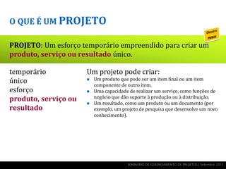O QUE É UM PROJETO

PROJETO: Um esforço temporário empreendido para criar um
produto, serviço ou resultado único.

temporário            Um projeto pode criar:
único                    Um produto que pode ser um item final ou um item
                          componente de outro item.
esforço                  Uma capacidade de realizar um serviço, como funções de
produto, serviço ou       negócio que dão suporte à produção ou à distribuição.
                         Um resultado, como um produto ou um documento (por
resultado                 exemplo, um projeto de pesquisa que desenvolve um novo
                          conhecimento).




                                        SEMINÁRIO DE GERENCIAMENTO DE PROJETOS | Setembro 2011
 