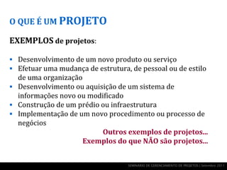 O QUE É UM PROJETO

EXEMPLOS de projetos:

 Desenvolvimento de um novo produto ou serviço
 Efetuar uma mudança de estrutura, de pessoal ou de estilo
  de uma organização
 Desenvolvimento ou aquisição de um sistema de
  informações novo ou modificado
 Construção de um prédio ou infraestrutura
 Implementação de um novo procedimento ou processo de
  negócios
                          Outros exemplos de projetos...
                     Exemplos do que NÃO são projetos...


                                   SEMINÁRIO DE GERENCIAMENTO DE PROJETOS | Setembro 2011
 