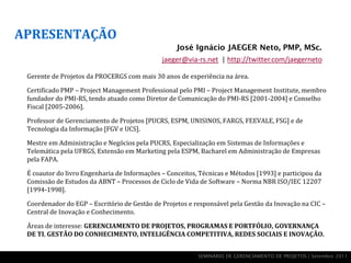 APRESENTAÇÃO
                                                   José Ignácio JAEGER Neto, PMP, MSc.
                                              jaeger@via-rs.net | http://twitter.com/jaegerneto

 Gerente de Projetos da PROCERGS com mais 30 anos de experiência na área.

 Certificado PMP – Project Management Professional pelo PMI – Project Management Institute, membro
 fundador do PMI-RS, tendo atuado como Diretor de Comunicação do PMI-RS [2001-2004] e Conselho
 Fiscal [2005-2006].

 Professor de Gerenciamento de Projetos [PUCRS, ESPM, UNISINOS, FARGS, FEEVALE, FSG] e de
 Tecnologia da Informação [FGV e UCS].

 Mestre em Administração e Negócios pela PUCRS, Especialização em Sistemas de Informações e
 Telemática pela UFRGS, Extensão em Marketing pela ESPM, Bacharel em Administração de Empresas
 pela FAPA.

 É coautor do livro Engenharia de Informações – Conceitos, Técnicas e Métodos [1993] e participou da
 Comissão de Estudos da ABNT – Processos de Ciclo de Vida de Software – Norma NBR ISO/IEC 12207
 [1994-1998].

 Coordenador do EGP – Escritório de Gestão de Projetos e responsável pela Gestão da Inovação na CIC –
 Central de Inovação e Conhecimento.

 Áreas de interesse: GERENCIAMENTO DE PROJETOS, PROGRAMAS E PORTFÓLIO, GOVERNANÇA
 DE TI, GESTÃO DO CONHECIMENTO, INTELIGÊNCIA COMPETITIVA, REDES SOCIAIS E INOVAÇÃO.


                                                          SEMINÁRIO DE GERENCIAMENTO DE PROJETOS | Setembro 2011
 