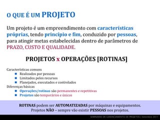 O QUE É UM PROJETO

Um projeto é um empreendimento com características
próprias, tendo princípio e fim, conduzido por pessoas,
para atingir metas estabelecidas dentro de parâmetros de
PRAZO, CUSTO E QUALIDADE.

           PROJETOS x OPERAÇÕES [ROTINAS]
Características comuns
      Realizados por pessoas
      Limitados pelos recursos
      Planejados, executados e controlados
Diferenças básicas
      Operações/rotinas são permanentes e repetitivas
      Projetos são temporários e únicos


       ROTINAS podem ser AUTOMATIZADAS por máquinas e equipamentos.
            Projetos NÃO – sempre vão existir PESSOAS nos projetos.
                                                  SEMINÁRIO DE GERENCIAMENTO DE PROJETOS | Setembro 2011
 