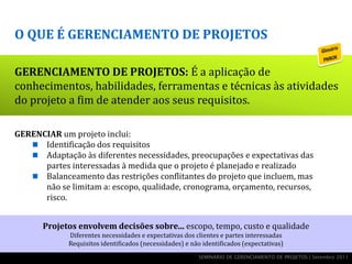 O QUE É GERENCIAMENTO DE PROJETOS

GERENCIAMENTO DE PROJETOS: É a aplicação de
conhecimentos, habilidades, ferramentas e técnicas às atividades
do projeto a fim de atender aos seus requisitos.

GERENCIAR um projeto inclui:
    Identificação dos requisitos
    Adaptação às diferentes necessidades, preocupações e expectativas das
      partes interessadas à medida que o projeto é planejado e realizado
    Balanceamento das restrições conflitantes do projeto que incluem, mas
      não se limitam a: escopo, qualidade, cronograma, orçamento, recursos,
      risco.


       Projetos envolvem decisões sobre... escopo, tempo, custo e qualidade
             Diferentes necessidades e expectativas dos clientes e partes interessadas
             Requisitos identificados (necessidades) e não identificados (expectativas)
                                                         SEMINÁRIO DE GERENCIAMENTO DE PROJETOS | Setembro 2011
 