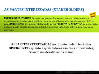AS PARTES INTERESSADAS (STAKEHOLDERS)

PARTES INTERESSADAS: Pessoas e organizações, como clientes, patrocinadores,
organizações executoras e o público, que estejam ativamente envolvidas no projeto ou
cujos INTERESSES possam ser afetados de forma POSITIVA ou NEGATIVA pela execução
ou término do projeto. Elas podem também exercer influência sobre o projeto e suas
entregas.




     As PARTES INTERESSADAS no projeto podem ter ideias
    DIVERGENTES quanto a quais fatores são mais importantes,
               criando um desafio ainda maior.




                                              SEMINÁRIO DE GERENCIAMENTO DE PROJETOS | Setembro 2011
 