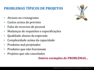 PROBLEMAS TÍPICOS DE PROJETOS

• Atrasos no cronograma
• Custos acima do previsto
• Falta de recursos de pessoal
• Mudanças de requisitos e especificações
• Qualidade abaixo da esperada
• Complexidade acima da capacidade
• Produtos mal projetados
• Produtos que não funcionam
• Projetos que são cancelados
                         Outros exemplos de PROBLEMAS...


                                   SEMINÁRIO DE GERENCIAMENTO DE PROJETOS | Setembro 2011
 