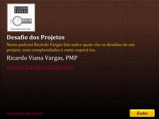 Desafio dos Projetos
Neste podcast Ricardo Vargas fala sobre quais são os desafios de um
projeto, suas complexidades e como superá-las.
Ricardo Viana Vargas, PMP
www.ricardo-vargas.com




Download & Play Podcast                                                         Áudio
                                           SEMINÁRIO DE GERENCIAMENTO DE PROJETOS | Setembro 2011
 
