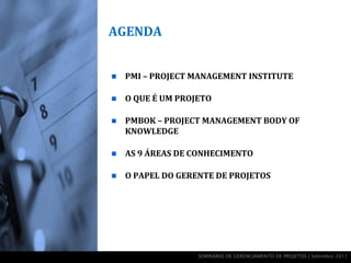AGENDA


   PMI – PROJECT MANAGEMENT INSTITUTE

   O QUE É UM PROJETO

   PMBOK – PROJECT MANAGEMENT BODY OF
    KNOWLEDGE

   AS 9 ÁREAS DE CONHECIMENTO

   O PAPEL DO GERENTE DE PROJETOS




                   SEMINÁRIO DE GERENCIAMENTO DE PROJETOS | Setembro 2011
 