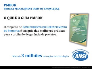 PMBOK
PROJECT MANAGEMENT BODY OF KNOWLEDGE


O QUE É O GUIA PMBOK

O conjunto de CONHECIMENTO EM GERENCIAMENTO
DE PROJETOS é um guia das melhores práticas
para a profissão de gerência de projetos.




     Mais de   3 milhões de cópias em circulação

                                    SEMINÁRIO DE GERENCIAMENTO DE PROJETOS | Setembro 2011
 